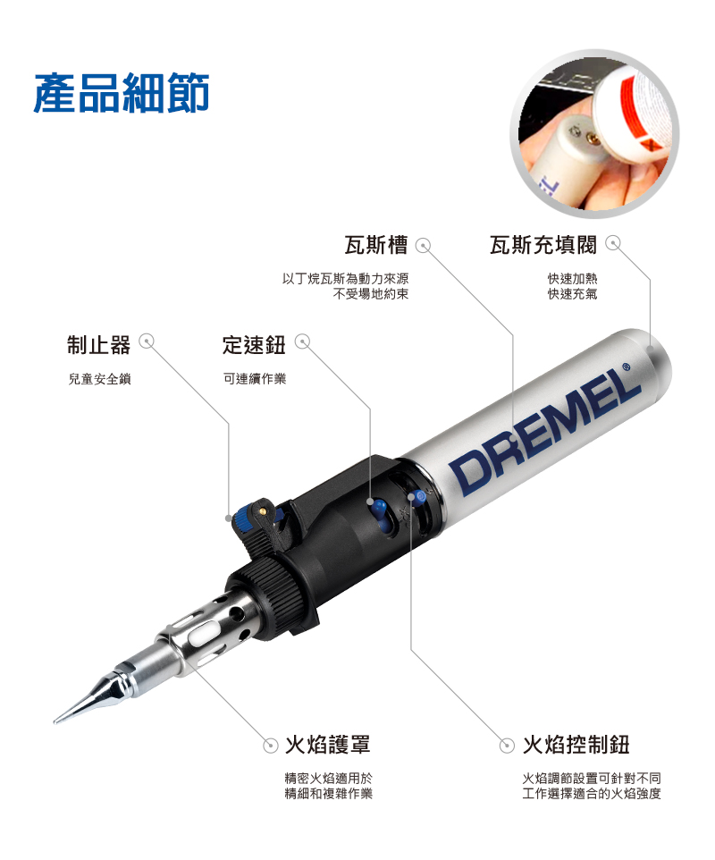 產品細節制止器定速鈕兒童安全鎖可連續作業瓦斯槽 瓦斯充填 以丁烷瓦斯為動力來源不受場地約束快速加熱快速充氣火焰護罩精密火焰適用於精細和複雜作業DREMEL®火焰控制鈕火焰調節設置可針對不同工作選擇適合的火焰強度