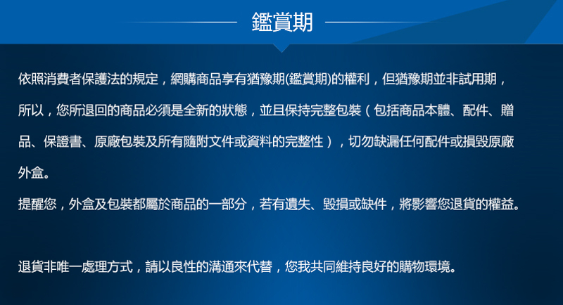 鑑賞期依照消費者保護法的規定,網購商品享有猶豫期(鑑賞期)的權利,但猶豫期並非試用期,所以,您所退回的商品必須是全新的狀態,並且保持完整包裝(包括商品本體、配件、贈品、保證書、原廠包裝及所有隨附文件或資料的完整性),切勿缺漏任何配件或損毀原廠外盒。提醒您,外盒及包裝都屬於商品的一部分,若有遺失、毀損或缺件,將影響您退貨的權益。退貨非唯一處理方式,請以良性的溝通來代替,您我共同維持良好的購物環境。