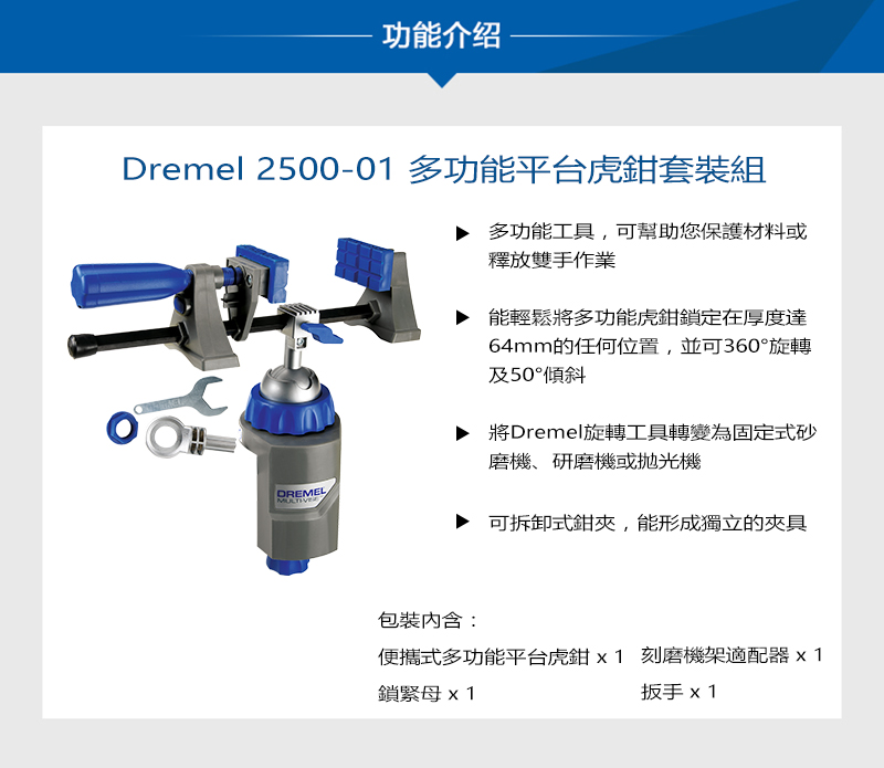 功能介绍Dremel 2500-01 多功能平台虎鉗套裝組多功能工具,可幫助您保護材料或釋放雙手作業能輕鬆將多功能虎鉗鎖定在厚度達64mm的任何位置,並可360°旋轉及50°傾斜將Dremel旋轉工具轉變為固定式砂磨機、研磨機或拋光機DREMELMULTIVE可拆卸式鉗夾,能形成獨立的夾具包裝:便攜式多功能平台虎鉗 刻磨機架適配器x1鎖緊母x1扳手 x 1