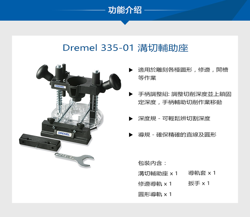 功能介绍Dremel 335-01 溝切輔助座DREMEL適用於雕刻各種圖形,修邊,開槽等作業手柄調整: 調整切削深度並上鎖固深度,手柄輔助切削作業移動深度規-可輕鬆辨切割深度導規-確保精確的直線及圓形包裝:溝切輔助座修邊導軌 x1圓形導軌 x1導軌套x1扳手 x1