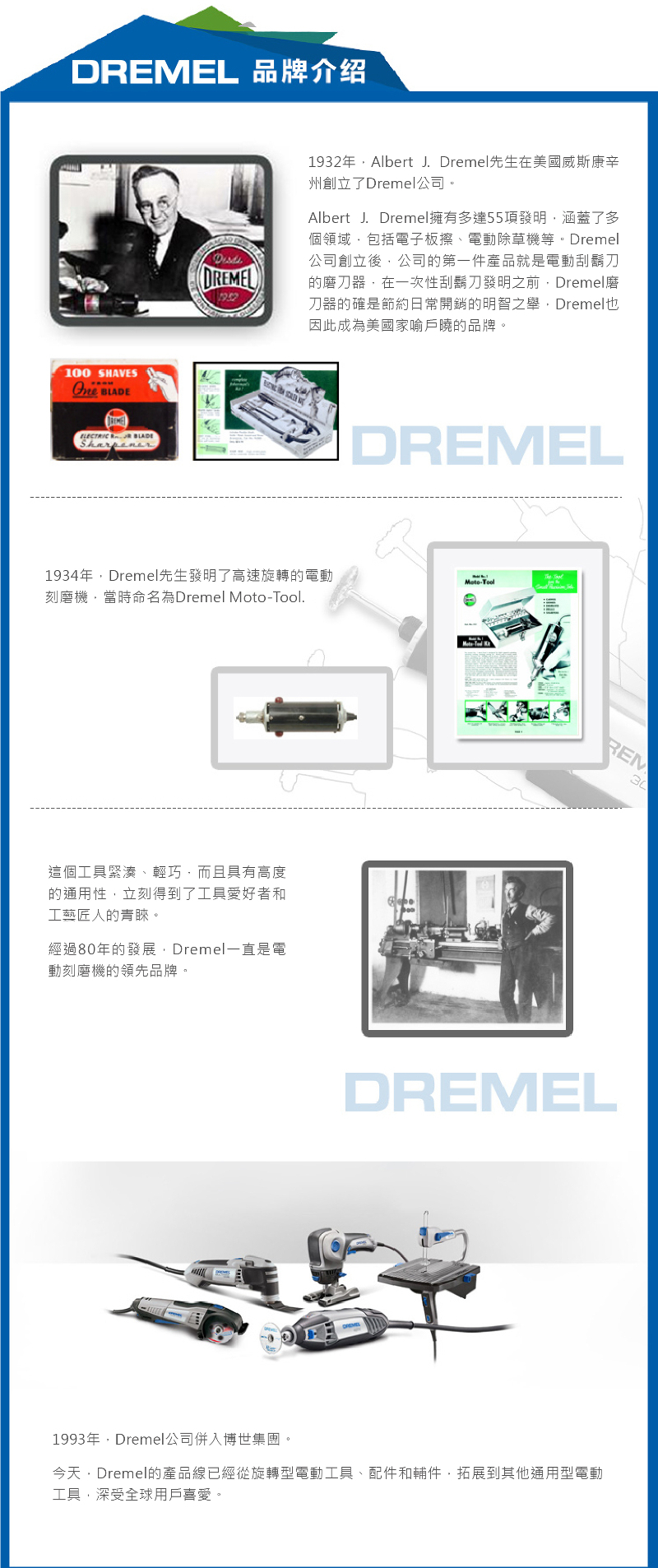 DREMEL 品牌介绍100   BLADEDREMEL1932年Albert J. Dremel先生在美國威斯康辛州創立了Dremel公司。Albert J. Dremel擁有多達55項發明涵蓋了多個領域包括電子板擦、電動除草機等。Dremel公司創立後公司的第一件產品就是電動刮鬍刀的磨刀器在一次性刮鬍刀發明之前Dremel磨刀器的確是節約日常開銷的明智之舉Dremel因此成為美國家喻戶曉的品牌。DREMEL1934年Dremel先生發明了高速旋轉的電動刻磨機當時命名為Dremel -.Moto-Tool這個工具緊湊、輕巧,而且具有高度的通用性,立刻得到了工具愛好者和工藝匠人的青睞。經過80年的發展,Dremel一直是電動刻磨機的領先品牌。REMDREMEL1993年,Dremel公司併入博世集團。今天Dremel的產品線已經從旋轉型電動工具、配件和輔件,拓展到其他通用型電動工具,深受全球用戶喜愛。