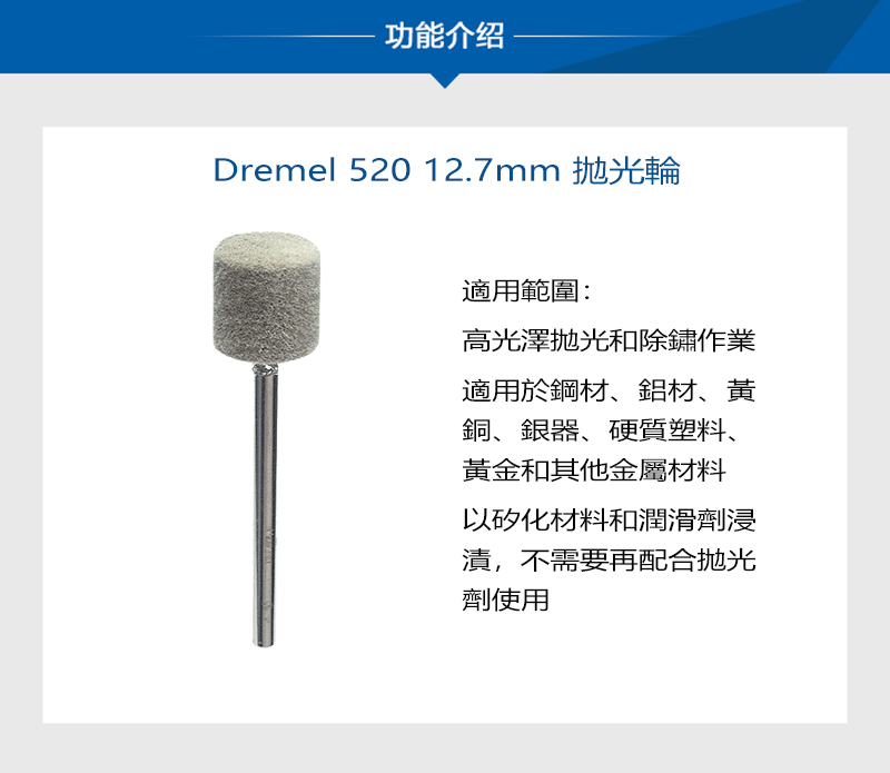功能介绍Dremel 520 12.7mm 適用範圍:高光澤和除鏽作業適用於鋼材、鋁材、黃銅、銀器、硬質塑料、黃金和其他金屬材料以矽化材料和潤滑劑浸漬,不需要再配合抛光劑使用