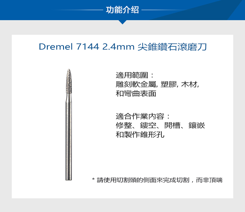 功能介绍Dremel 7144 2.4mm 尖錐鑽石滾磨刀適用範圍:雕刻軟金屬,塑膠,木材,和彎曲表面適合作業內容:修整、鏤空、開槽、鑲嵌和製作錐形孔*請使用切割頭的側面來完成切割,而非頂端