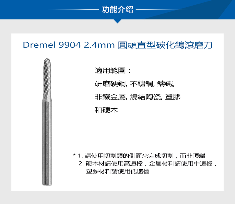 功能介绍Dremel 9904 2.4mm 圓頭直型碳化鎢滾磨刀適用範圍:研磨硬鋼,不鏽鋼,鑄鐵非鐵金屬,燒結陶瓷,塑膠和硬木1. 請使用切割頭的側面來完成切割,而非頂端2. 硬木材請使用高速檔,金屬材料請使用中速檔,塑膠材料請使用低速檔