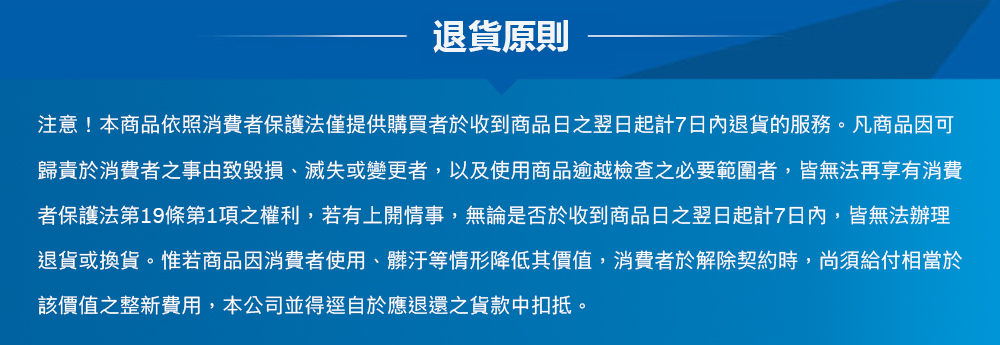 退貨原則注意!本商品依照消費者保護法僅提供購買者於收到商品日翌日起計7日內退貨的服務。凡商品因可歸責於消費者事由致毀損、滅失或變更者,以及使用商品逾越檢查之必要範圍者,皆無法再享有消費者保護法第19條第1項之權利,若有上開情事,無論是否於收到商品日之翌日起計7日內,皆無法辦理退貨或換貨。惟若商品因消費者使用、髒汙等情形降低其價值,消費者於解除契約時,尚須給付相當於該價值之整新費用,本公司並得逕自於應退還之貨款中扣抵。