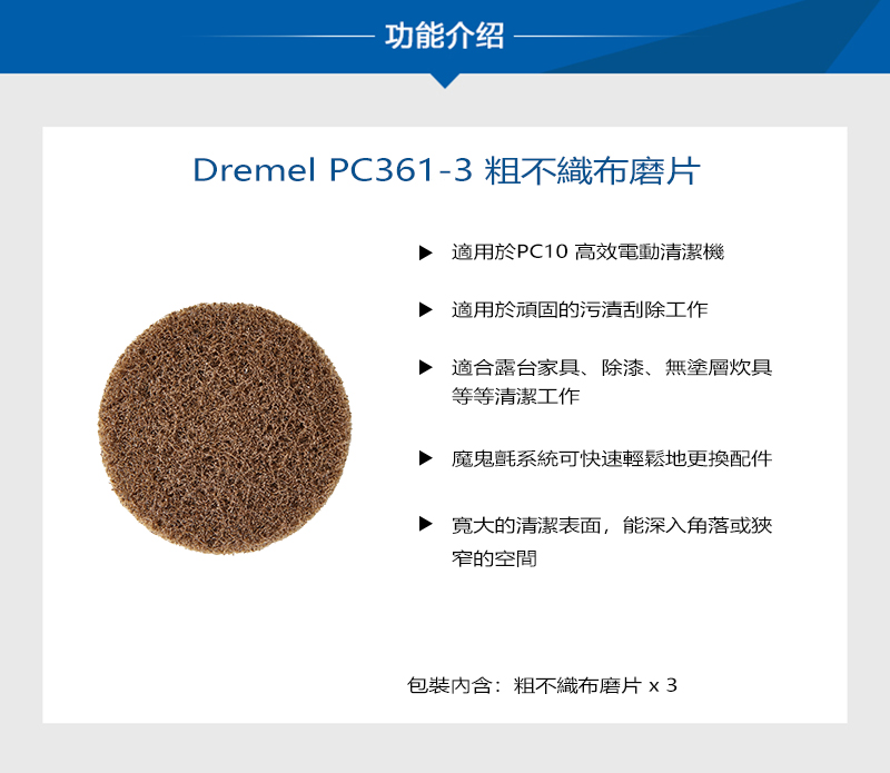 功能介绍Dremel PC361-3粗不織布磨片適用於PC10 高效電動清潔機適用於頑固的污漬刮除工作適合露台家具、除漆、無塗層炊具等等清潔工作魔鬼氈系統可快速輕鬆地更換配件的清潔表面,能深入角落或狹窄的空間包裝內含:粗不織布磨片 x3