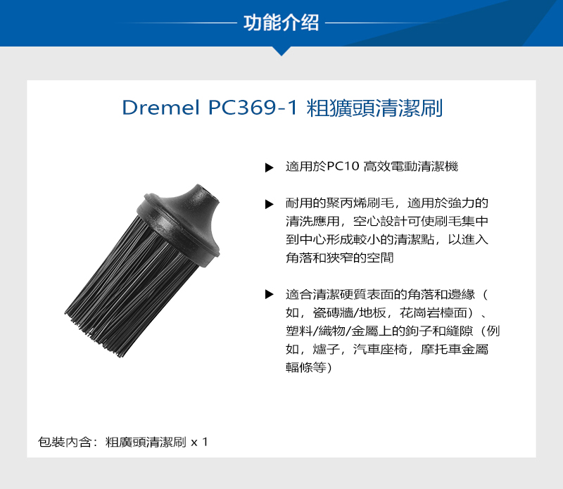 功能介绍Dremel PC369-1粗獷頭清潔刷包裝內含:粗廣頭清潔刷適用於PC10 高效電動清潔機耐用的聚丙烯刷毛,適用於強力的清洗應用,空心設計可使刷毛集中到中心形成較小的清潔點,以進入角落和狹窄的空間適合清潔硬質表面的角落和邊緣(如,瓷磚牆/地板,花崗岩檯面)塑料/織物/金屬上的鉤子和縫隙(例如,爐子,汽車座椅,摩托車金屬輻條等)