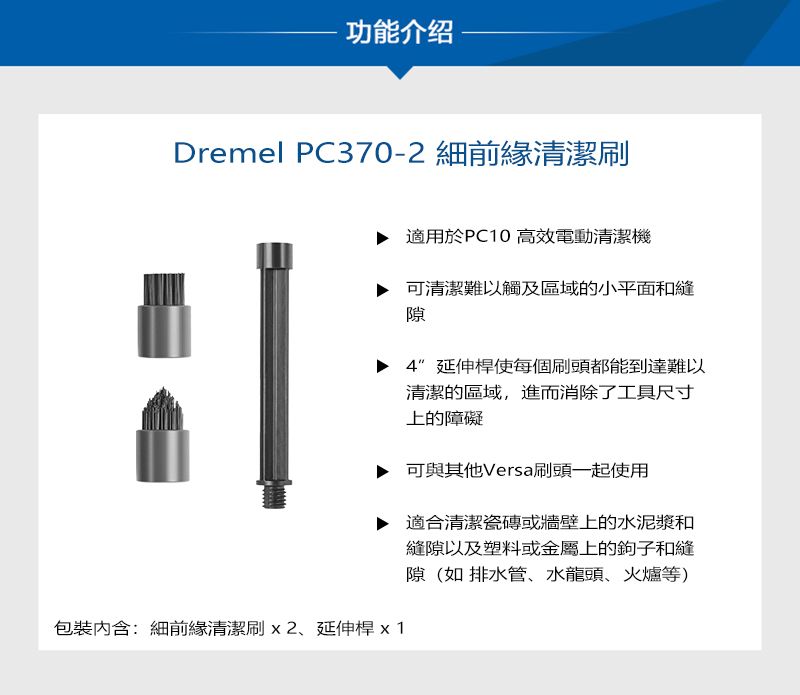 功能介绍Dremel PC370-2 細前緣清潔刷包裝內含:細前緣清潔刷x2延伸桿 x1適用於PC10 高效電動清潔機可清潔難以觸及區域的小平面和縫隙延伸桿使每個刷頭都能到達難以清潔的區域,進而消除了工具尺寸上的障礙可與其他Versa刷頭一起使用適合清潔瓷磚或牆壁上的水泥漿和縫隙以及塑料或金屬上的鉤子和縫隙(如 排水管、水龍頭、火爐等)