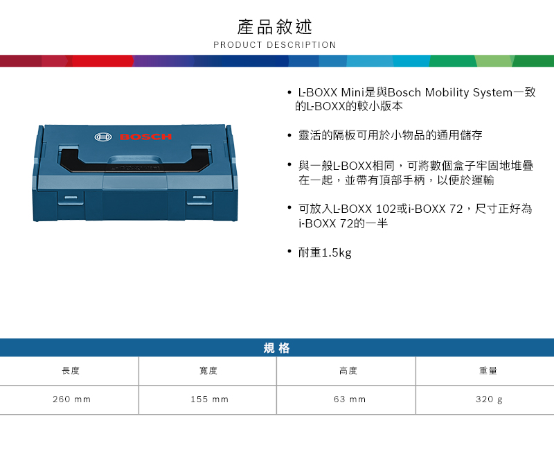 BOSCH產品敘述PRODUCT DESCRIPTION長度寬度260 mm155 mm規格-BOXX Mini是與Bosch Mobility System一致的L-BOXX的較小版本靈活的隔板可用於小物品的通用儲存與一般L-BOXX相同,可將數個盒子牢固地堆疊在一起,並帶有頂部手柄,以便於運輸可放入L-BOXX 102或i-BOXX72,尺寸正好為i-BOXX 72的一半耐重1.5kg高度63 mm重量320 g