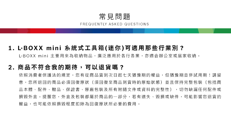常見問題FREQUENTLY ASKED QUESTIONS1.LBOXX mini 系統式工具箱(迷你)可適用那些行業別?L-BOXX mini 主要用來為收納物品,廣泛應用於各行各業,亦適合辦公室或居家收納2.商品不符合我的期待,可以退貨嗎?依照消費者保護法的規定,您有從商品貨到次日起七天猶豫期的權益。但猶豫期並非試用期!請留意,您所退回的商品必須回復原狀(須回復至商品到貨時的原始狀態)並且保持完整包裝(包括商品本體、配件、贈品、保證書、原廠包裝及所有附隨文件或資料的完整性),切勿缺漏任何配件或損毀外盒。提醒您,外盒及包裝都屬於商品的一部分,若有遺失、毀損或缺件,可能影響您退貨的權益,也可能依照損毀程度扣除為回復原狀所必要的費用。