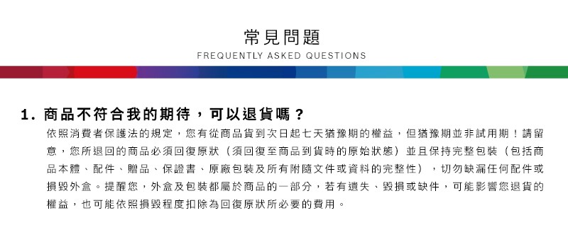常見問題FREQUENTLY ASKED QUESTIONS1.商品不符合我的期待,可以退貨嗎?依照消費者保護法的規定,您有從商品貨到次日起七天猶豫期的權益但猶豫期並非試用期!請留意,您所退回的商品必須回復原狀(須回復至商品到貨時的原始狀態)並且保持完整包裝(包括商品本體配件、贈品、保證書、原廠包裝及所有附隨文件或資料的完整性),切勿缺漏任何配件或損毀外盒。提醒您,外盒及包裝都屬於商品的一部分,若有遺失、毀損或缺件,可能影響您退貨的權益,也可能依照損毀程度扣除為回復原狀所必要的費用。