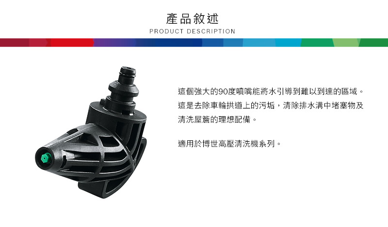 產品敘述PRODUCT DESCRIPTION這個強大的90度噴嘴能將水引導到難以到達的區域。這是去除車輪拱道上的污垢,清除排水溝中堵塞物及清洗屋簷的理想配備。適用於博世高壓清洗機系列。
