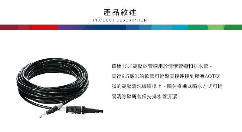 產品敘述PRODUCT DESCRIPTION這種10米高壓軟管適用於清潔管道和排水管。直徑9.5毫米的軟管可輕鬆直接連接到所有AQT型號的高壓清洗機噴槍上,噴射推進式噴水方式可輕易清除碎屑並保持排水管清潔。