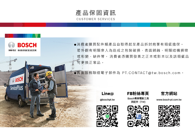 產品保固資訊CUSTOMER SERVICESBOSCH科技之BOSCHServicePlus消費者購買配件類產品自取得起至產品拆封前享有瑕疵擔保。若外觀有明顯非人為造成之包裝破損表面銹蝕明顯結構損壞或形變、缺件等,消費者憑購買發票正本或影本以及該瑕疵品可更換正常品。售後服務聯絡電子郵件為 PT.CONTACT@tw.bosch.com。Line@FB粉絲專頁官方網站Bosch專業電動工具@boschpt.twwww.bosch-pt.com.tw與配件(TW)