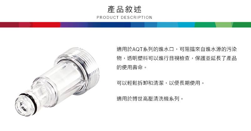 產品敘述PRODUCT DESCRIPTION適用於AQT系列的進水口,可阻擋來自進水源的污染物,透明塑料可以進行目視檢查,保護並延長了產品的使用壽命。可以輕鬆拆卸和清潔,以便長期使用。適用於博世高壓清洗機系列。