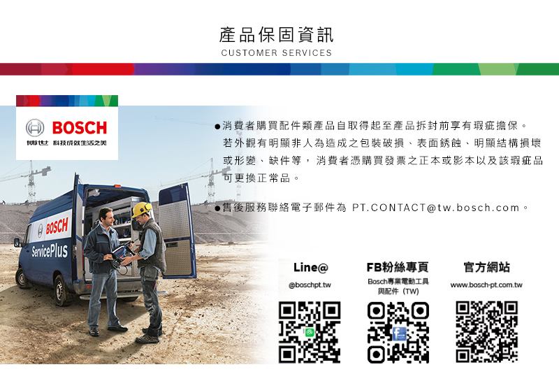 產品保固資訊CUSTOMER SERVICESBOSCH科技之美消費者購買配件類產品自取得起至產品拆封前享有瑕疵擔保。若外觀有明顯非人為造成之包裝破損表面銹蝕明顯結構損壞或形變、缺件等,消費者憑購買發票之正本或影本以及該瑕疵品可更換正常品。售後服務聯絡電子郵件為 PT.CONTACTtw.bosch.com。BOSCHService PlusLine@FB粉絲專頁官方網站@boschpt.twBosch專業電動工具與配件(TW)www.bosch-pt.com.tw