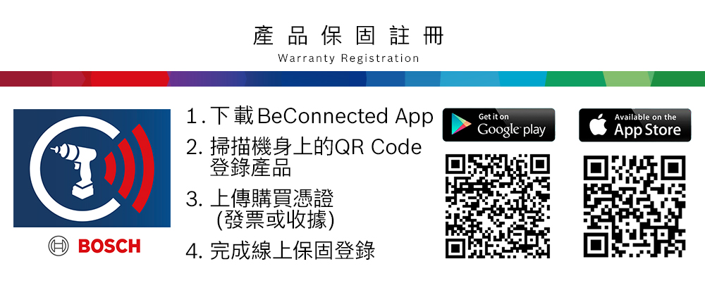 品 保  註冊Warranty Registration BOSCH1.下載 BeConnected AppGet it onGoogle play2. 掃描機身上的QR Code登錄產品3. 上傳購買憑證(發票或收據)4. 完成線上保固登錄Available on theApp Store