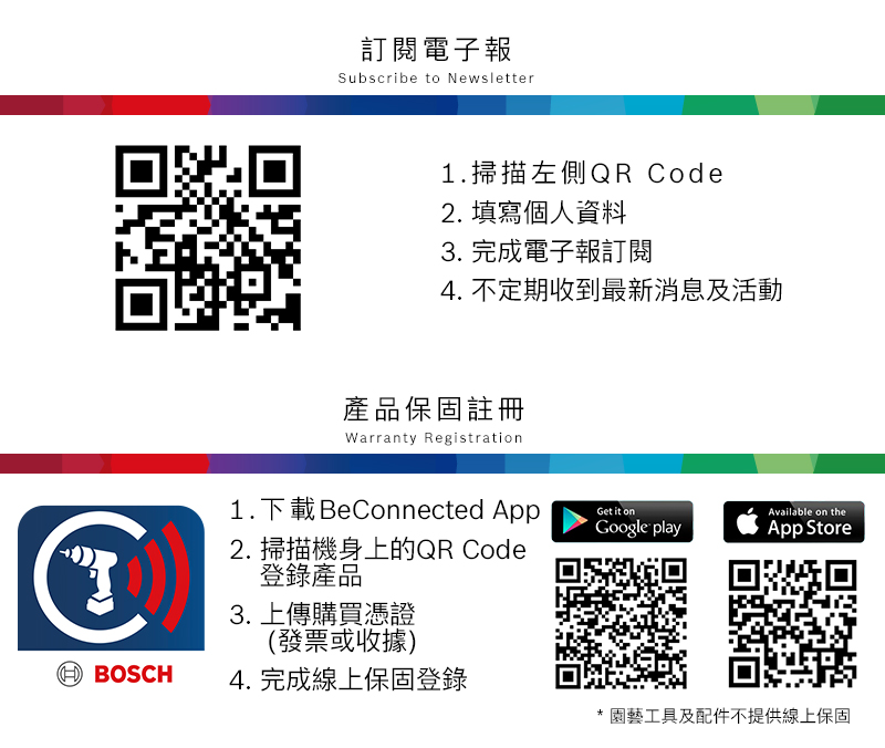 訂閱電子報Subscribe to Newsletter1.掃描左側QR Code2. 填寫個人資料3. 完成電子報訂閱4. 不定期收到最新消息及活動產品保固註冊Warranty Registration1.下載 BeConnected AppGet it onAvailable on theGoogle playApp Store BOSCH2. 掃描機身上的QR Code登錄產品3. 上傳購買憑證(發票或收據)4. 完成線上保固登錄* 園藝工具及配件不提供線上保固