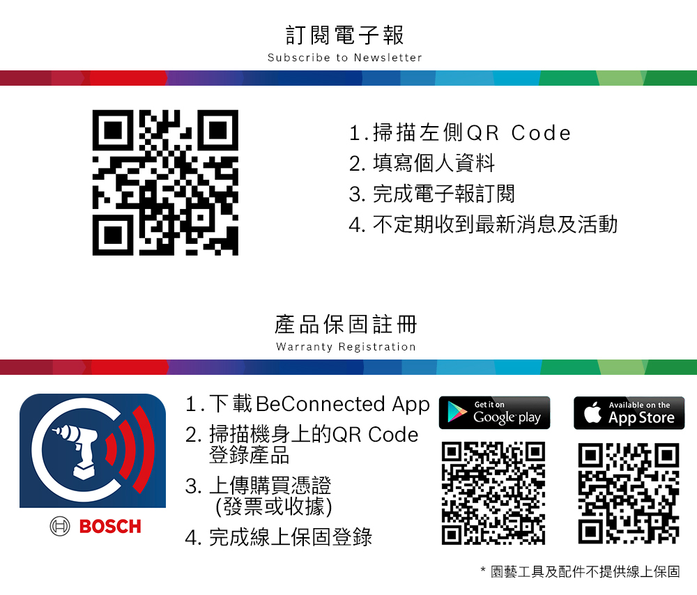 訂閱電子報Subscribe to Newsletter1.掃描左側QR Code2. 填寫個人資料3. 完成電子報訂閱4. 不定期收到最新消息及活動產品保固註冊Warranty Registration1.下載 BeConnected AppGet it onAvailable on the BOSCH2. 掃描機身上的QR Code登錄產品3. 上傳購買憑證(發票或收據)4. 完成線上保固登錄Google playApp Store* 園藝工具及配件不提供線上保固