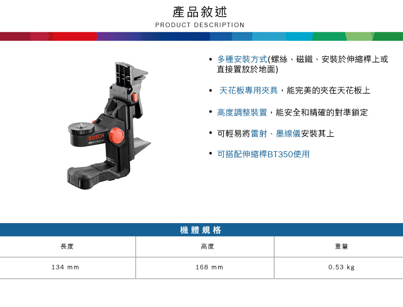 BOSCH產品敘述PRODUCT DESCRIPTION多種安裝方式(螺絲、磁鐵、安裝於伸縮桿上或直接置放於地面)天花板專用具,能完美的夾在天花板上高度調整裝置,能安全和精確的對準鎖定 可輕易將雷射、墨線儀安裝其上可搭配伸縮桿BT350使用長度134 mm機體規格高度168 mm重量0.53 kg