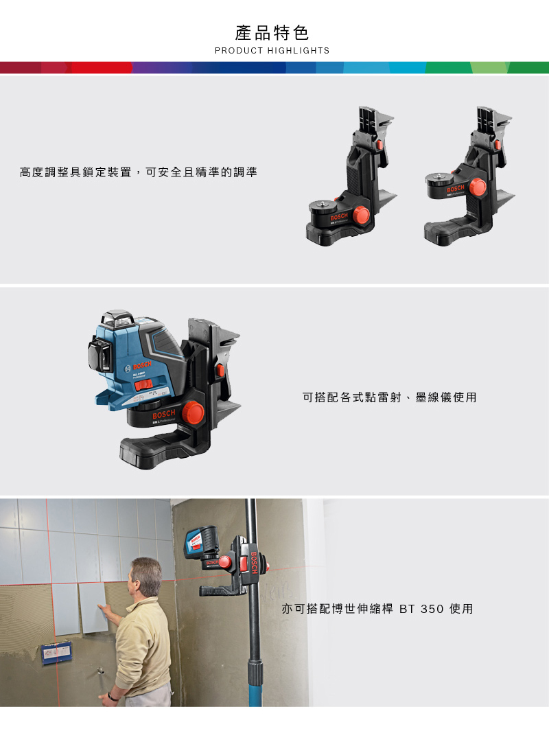 產品特色PRODUCT HIGHLIGHTS高度調整具鎖定裝置,可安全且精準的調準BOSCHBOSCHBOSCHBOSCH可搭配各式點雷射、墨線儀使用亦可搭配博世伸縮桿 BT 350 使用