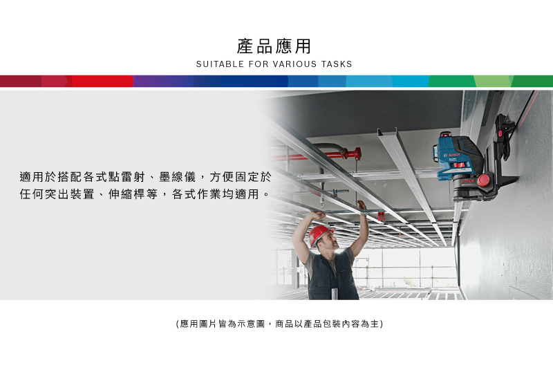 產品應用SUITABLE FOR VARIOUS TASKS適用於搭配各式點雷射、墨線儀,方便固定於任何突出裝置、伸縮桿等,各式作業均適用。(應用圖片皆為示意圖,商品以產品包裝內容為主)