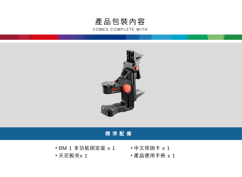 產品包裝內容COMES COMPLETE WITHBOSCH標準配備BM 1 多功能固定座 x 1天花板夾x1中文保固卡 x1 產品使用手冊 x 1