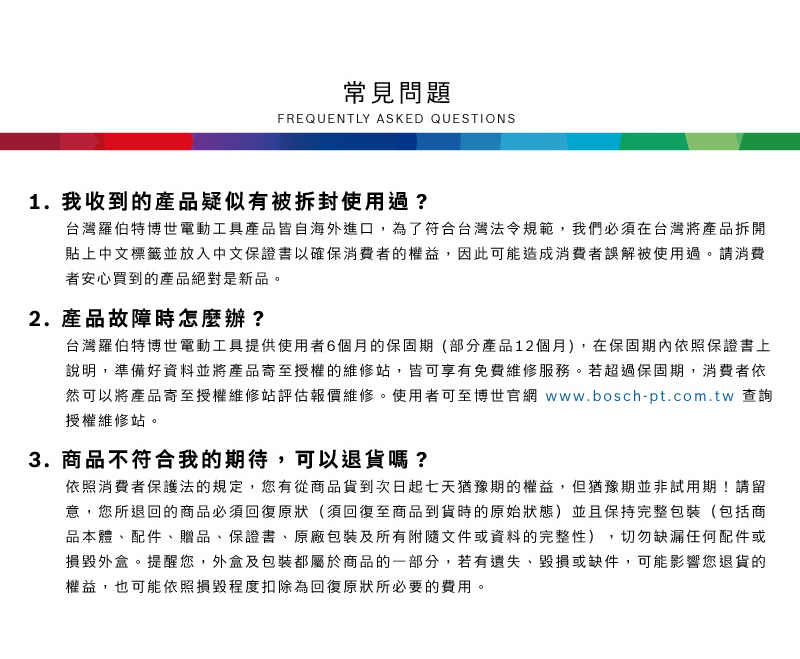 常見問題FREQUENTLY ASKED QUESTIONS1. 我收到的產品疑似有被拆封使用過?台灣羅伯特博世電動工具產品皆自海外進口,為了符合台灣法令規範,我們必須在台灣將產品拆開貼上中文標籤並放入中文保證書以確保消費者的權益,因此可能造成消費者誤解被使用過請消費者安心買到的產品絕對是新品。2.產品故障時怎麼辦?台灣羅伯特博世電動工具提供使用者6個月的保固期(部分產品12個月),在保固期內依照保證書上說明,準備好資料並將產品寄至授權的維修站,皆可享有免費維修服務。若超過保固期,消費者依然可以將產品寄至授權維修站評估報價維修。使用者可至博世官網 www.bosch-pt.com.tw 查詢授權維修站。3.商品不符合我的期待,可以退貨嗎?依照消費者保護法的規定,您有從商品貨到次日起七天猶豫期的權益。但猶豫期並非試用期!請留意,您所退回的商品必須回復原狀(須回復至商品到貨時的原始狀態)並且保持完整包裝(包括商品本體配件、贈品、保證書、原廠包裝及所有附隨文件或資料的完整性),切勿缺漏任何配件或損毀外盒。提醒您,外盒及包裝都屬於商品的一部分,若有遺失、毀損或缺件,可能影響您退貨的權益,也可能依照損毀程度扣除為回復原狀所必要的費用。