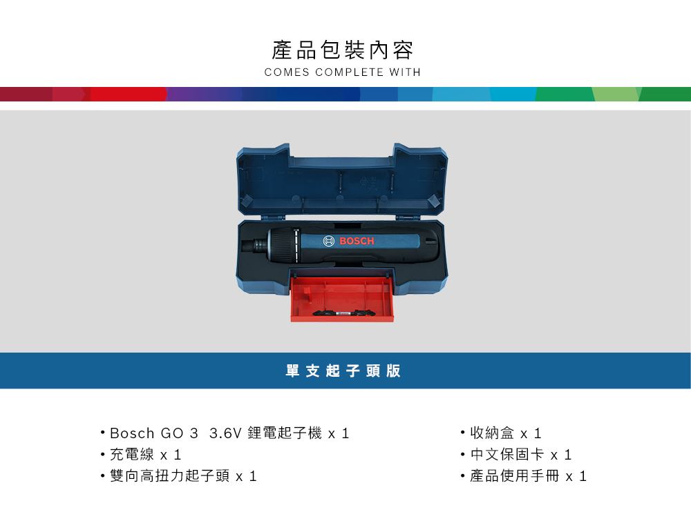 產品包裝內容COMES COMPLETE WITH BOSCH單支起子頭版Bosch GO 3 3.6V 鋰電起子  1充電線  1雙向高扭力起子頭 x1收納盒 x 1 中文保固卡 x1產品使用手冊 x1