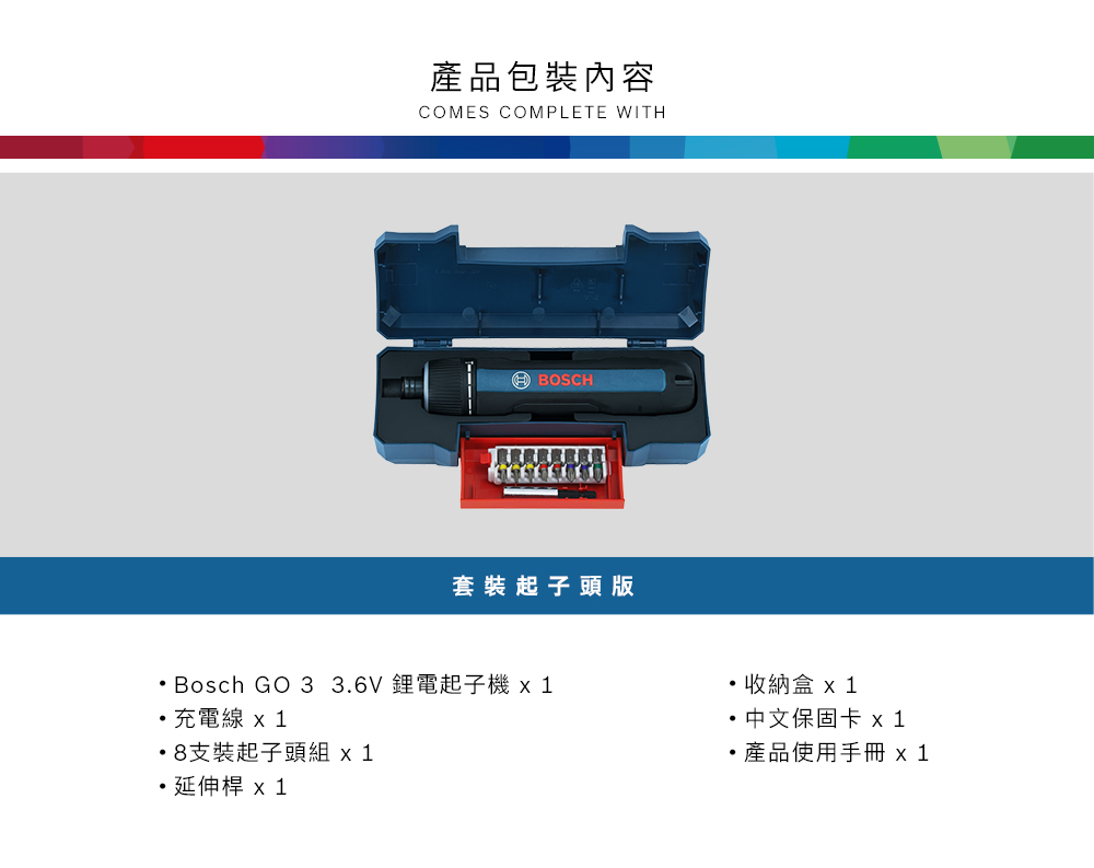 產品包裝內容COMES COMPLETE WITHBOSCH套裝起子頭版Bosch GO 3 3.6V 鋰電起子  充電線 x 18支裝起子頭組 x 1收納盒 x 1 中文保固卡產品使用手冊 x1延伸桿 x 1