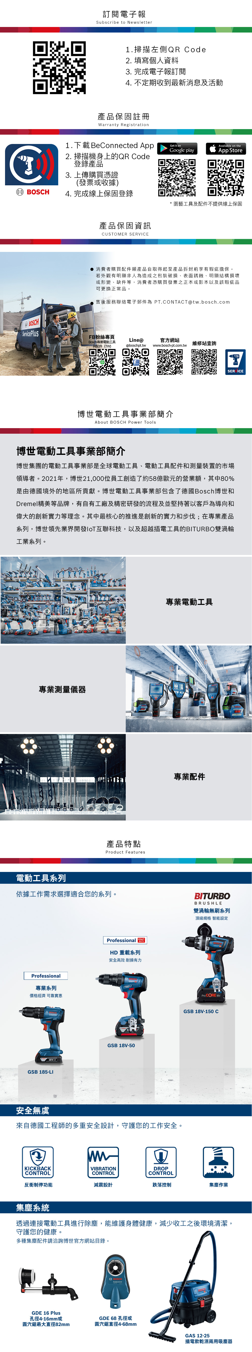 BOSCH訂閱電子報Subscribe to Newsletter1.掃描左側QR Code2. 填寫個人資料3. 完成電子報訂閱4. 不定期收到最新消息及活動產品保固註冊Warranty Registration1.下載 BeConnected AppGet it onAvailable on theGoogle playApp Store2. 掃描機身上的QR Code登錄產品3. 上傳購買憑證(發票或收據4. 完成線上保固登錄園藝工具及配件不提供線上保固產品保固資訊CUSOMER SERVICEBOSCH● 消費者購買配件類產品自取得起至產品拆封前享有瑕疵擔保。若外觀有明顯非人為造成之包裝破損表面銹蝕、明顯結構損壞或形變、缺件等,消費者憑購買發票正本或影本以及該瑕疵品可更換正常品。售後服務聯絡電子郵件為 PT.CONTACT@tw.bosch.comService PlusFB粉絲專頁Bosch專業電動工具Line@官方網站配件(TW@boschpt.tww.bosch-pt.com.tw維修站查詢TSERVICE博世電動工具事業部簡介About BOSCH Power Tools博世電動工具事業部簡介博世集團的電動工具事業部是全球電動工具、電動工具配件和測量裝置的市場領導者。2021年,博世21,000位員工創造了約58億歐元的營業額,其中80%是由德國境外的地區所貢獻。博世電動工具事業部包含了德國Bosch博世和Dremel精美等品牌,有自有工廠及精密研發的流程及並堅持著以客戶為導向和偉大的創新實力等理念。其中最核心的推進是創新的實力和步伐;在專業產品系列,博世領先業界開發IoT互聯科技,以及超越插電工具的BITURBO雙渦輪工業系列。專業測量儀器產品特點Product Features電動工具系列依據工作需求選擇適合您的系列。專業系列價格經濟 可靠實惠18V)GSB 185-LIProfessional HD 重載系列安全高效耐操有力GSB 18V-50專業電動工具專業配件安全無虞來自德國工程師的多重安全設計,守護您的工作安全。wwBITURBOBRUSHLE雙渦輪無刷系列頂級規格 智能設定BOSCHPro CORE 18VGSB 18V-150 CKICKBACKCONTROLVIBRATIONDROPCONTROLCONTROL反衝制停功能減震設計跌落控制集塵作業集塵系統透過連接電動工具進行除塵,能維護身體健康,減少收工之後環境清潔,守護您的健康。多種集塵配件請洽詢博世官方網站目錄。GDE 16 Plus孔徑4-16mm或圓穴鋸最大直徑82mmBOSCHProfessionalGDE 68 孔徑或BOSCH圓穴鋸直徑4-68mmGAS 12-25插電款乾濕兩用吸塵器
