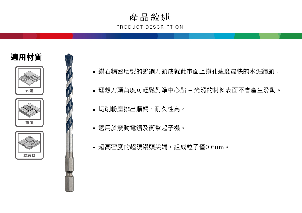 產品敘述PRODUCT DESCRIPTION適用材質鑽石精密磨製的鎢鋼刀頭成就此市面上鑽孔速度最快的水泥鑽頭。水泥理想刀頭角度可輕鬆對準中心點-光滑的材料表面不會產生滑動。磚頭軟石材切削粉塵排出順暢,耐久性高。適用於震動電鑽及衝擊起子機。超高密度的超硬鑽頭尖端,組成粒子僅0.6um。
