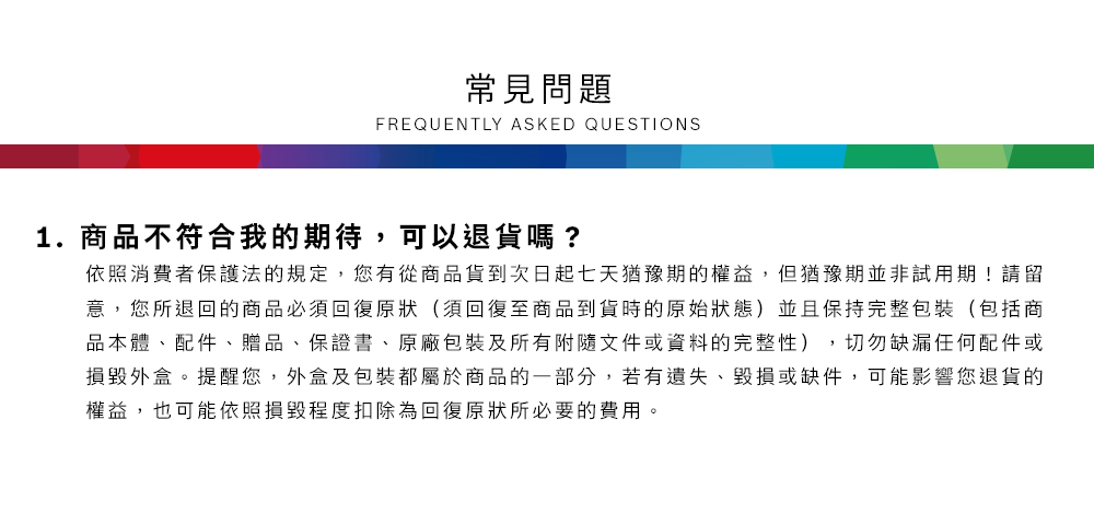 常見問題FREQUENTLY ASKED QUESTIONS1.商品不符合我的期待,可以退貨嗎?依照消費者保護法的規定,您有從商品貨到次日起七天猶豫期的權益但猶豫期並非試用期!請留意,您所退回的商品必須回復原狀(須回復至商品到貨時的原始狀態)並且保持完整包裝(包括商品本體、配件、贈品、保證書、原廠包裝及所有附隨文件或資料的完整性),切勿缺漏任何配件或損毀外盒。提醒您,外盒及包裝都屬於商品的一部分,若有遺失、毀損或缺件,可能影響您退貨的權益,也可能依照損毀程度扣除為回復原狀所必要的費用。