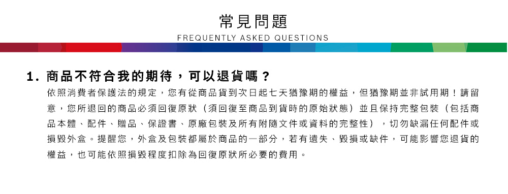 常見問題FREQUENTLY ASKED QUESTIONS1.商品不符合我的期待,可以退貨嗎?依照消費者保護法的規定,您有從商品貨到次日起七天猶豫期的權益,但猶豫期並非試用期!請留意,您所退回的商品必須回復原狀(須回復至商品到貨時的原始狀態)並且保持完整包裝(包括商品本體、配件、贈品、保證書、原廠包裝及所有附隨文件或資料的完整性),切勿缺漏任何配件或損毀外盒。提醒您,外盒及包裝都屬於商品的一部分,若有遺失、毀損或缺件,可能影響您退貨的權益,也可能依照損毀程度扣除為回復原狀所必要的費用。