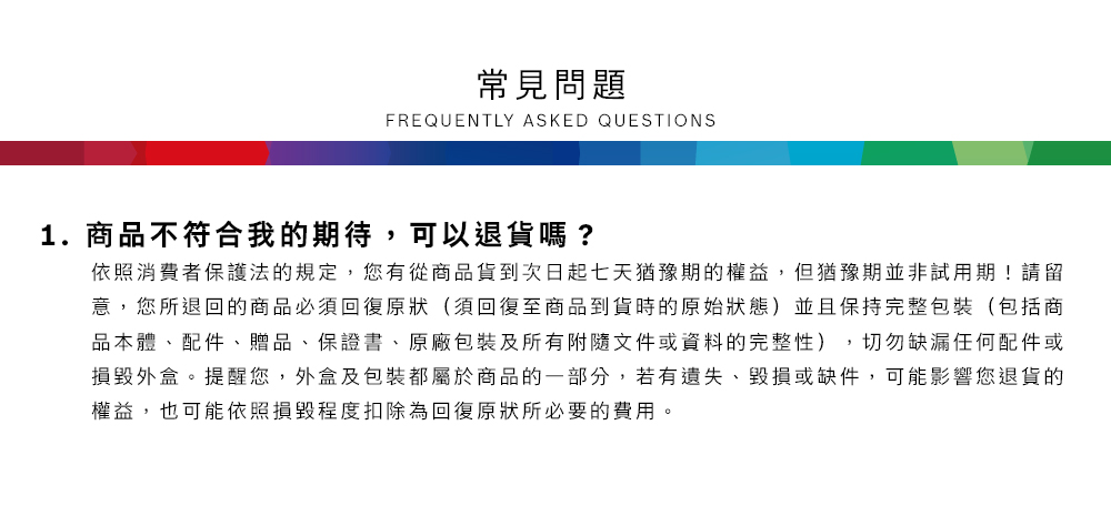 常見問題FREQUENTLY ASKED QUESTIONS1.商品不符合我的期待,可以退貨嗎?依照消費者保護法的規定,您有從商品貨到次日起七天猶豫期的權益但猶豫期並非試用期!請留意,您所退回的商品必須回復原狀(須回復至商品到貨時的原始狀態)並且保持完整包裝(包括商品本體、配件、贈品、保證書、原廠包裝及所有附隨文件或資料的完整性),切勿缺漏任何配件或損毀外盒。提醒您,外盒及包裝都屬於商品的一部分,若有遺失、毀損或缺件,可能影響您退貨的權益,也可能依照損毀程度扣除為回復原狀所必要的費用。
