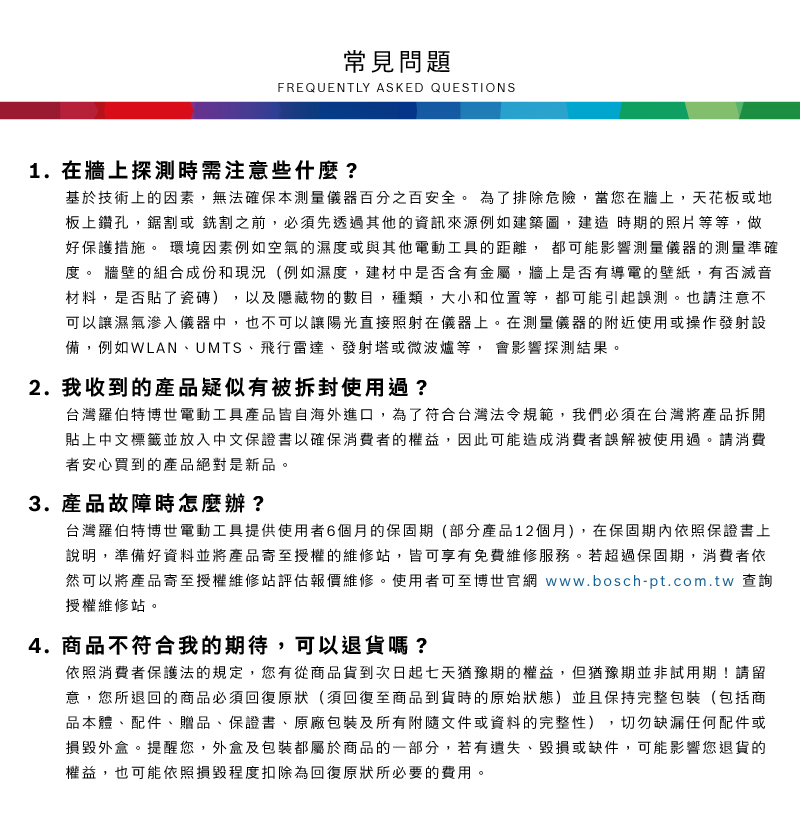 常見問題FREQUENTLY ASKED QUESTIONS1. 在牆上探測時需注意些什麼?基於技術上的因素,無法確保本測量儀器百分之百安全 為了排除危險,當您在牆上,天花板或地板上鑽孔,鋸割或銑割之前,必須先透過其他的資訊來源例如建築圖,建造時期的照片等等,做好保護措施。 環境因素例如空氣的濕度或與其他電動工具的距離,都可能影響測量儀器的測量準確度。 牆壁的組合成份和現況(例如濕度,建材中是否含有金屬,牆上是否有導電的壁紙,有否滅音材料,是否貼了瓷磚),以及隱藏物的數目,種類,大小和位置等,都可能引起誤測。也請注意不可以讓濕氣滲入儀器中,也不可以讓陽光直接照射在儀器上。在測量儀器的附近使用或操作發射設備,例如WLAN、UMTS、飛行雷達、發射塔或微波爐等, 會影響探測結果。2. 我收到的產品疑似有被拆封使用過?台灣羅伯特博世電動工具產品皆自海外進口,為了符合台灣法令規範,我們必須在台灣將產品拆開貼上中文標籤並放入中文保證書以確保消費者的權益,因此可能造成消費者誤解被使用過。請消費者安心買到的產品絕對是新品。3.產品故障時怎麼辦?台灣羅伯特博世電動工具提供使用者6個月的保固期(部分產品12個月),在保固期內依照保證書上說明,準備好資料並將產品寄至授權的維修站,皆可享有免費維修服務。若超過保固期,消費者依然可以將產品寄至授權維修站評估報價維修。使用者可至博世官網 www.bosch-pt.com.tw 查詢授權維修站。4. 商品不符合我的期待,可以退貨嗎?依照消費者保護法的規定,您有從商品貨到次日起七天猶豫期的權益。但猶豫期並非試用期!請留意,您所退回的商品必須回復原狀(須回復至商品到貨時的原始狀態)並且保持完整包裝(包括商品本體、配件、贈品、保證書、原廠包裝及所有附隨文件或資料的完整性),切勿缺漏任何配件或損毀外盒。提醒您,外盒及包裝都屬於商品的一部分,若有遺失、毀損或缺件,可能影響您退貨的權益,也可能依照損毀程度扣除為回復原狀所必要的費用。
