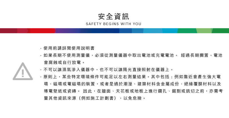 安全資訊SAFETY BEGINS WITH YOU使用前請詳閱使用說明書如果長期不使用測量儀,必須從測量儀器中取出電池或充電電池。 經過長期擱置,電池會腐蝕或自行放電。不可以讓濕氣滲入儀器中,也不可以讓陽光直接照射在儀器上。原則上,某些特定環境條件可能足以左右測量結果。其中包括:例如靠近會產生強大電場、磁場或電磁場的裝置,或者是過於潮溼、建築材料含金屬成份、絕緣覆膜材料以及導電壁紙或瓷磚。 因此,在牆面、天花板或地板上進行鑽孔、鋸割或切之前,亦需考,以免危險。其他資訊來源(例如施工計劃書)