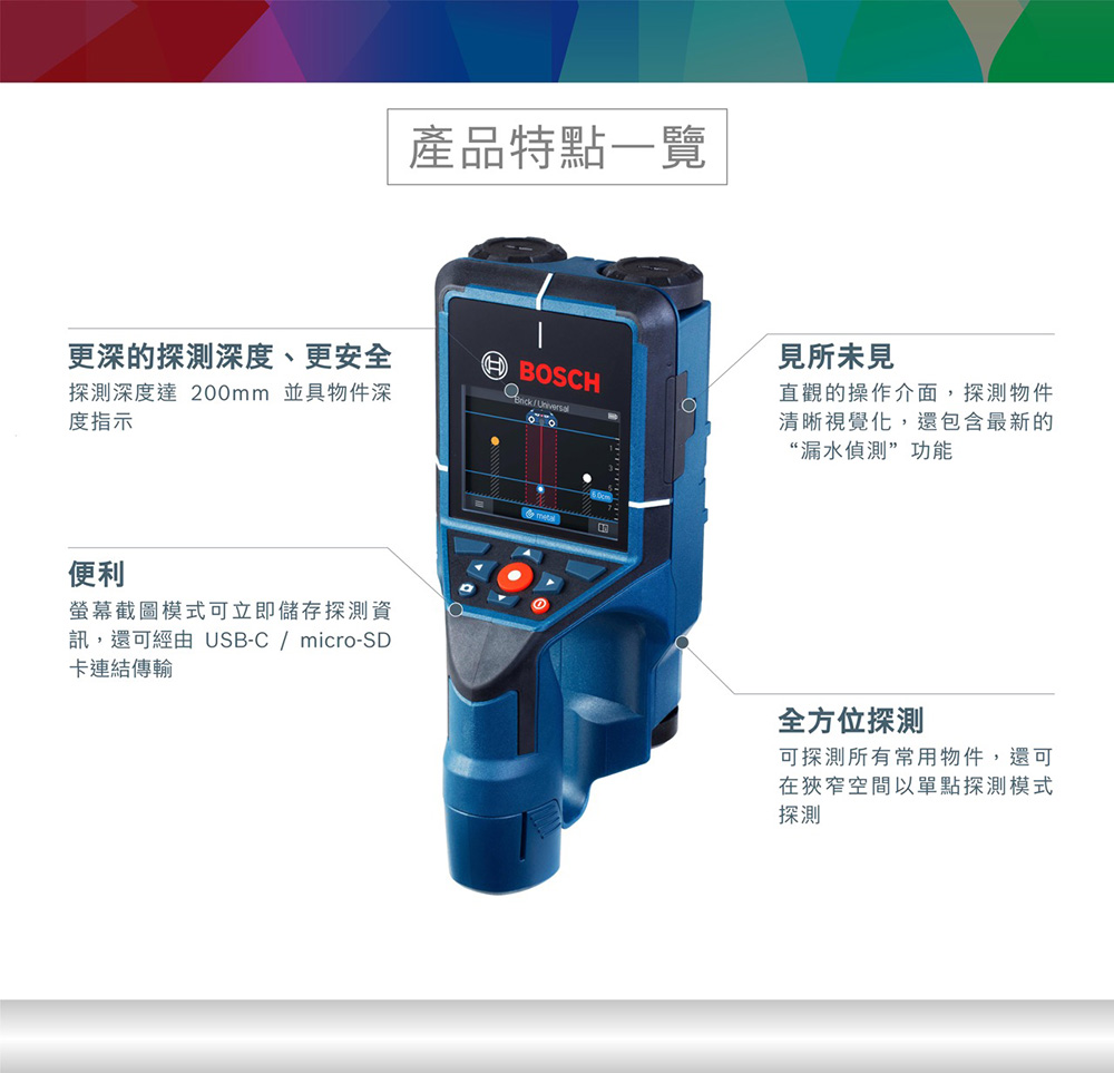 更深的探測深度、更安全探測深度達 200mm 並具物件深度指示便利螢幕截圖模式可立即儲存探測資訊,還可經由 USB-C  micro-SD卡連結傳輸產品特點一覽見所未見BOSCH/直觀的操作介面,探測物件清晰視覺化,還包含最新的“漏水偵測”功能全方位探測可探測所有常用物件,還可在狹窄空間以單點探測模式探測