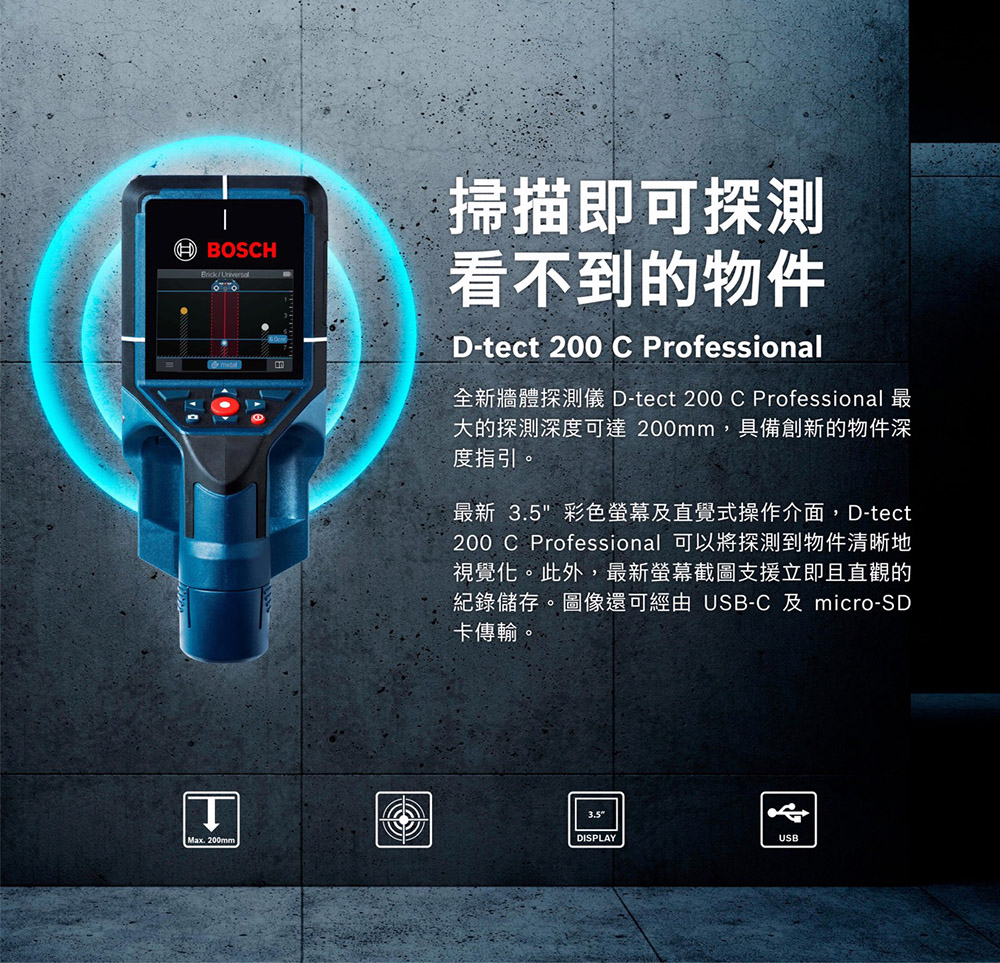 BOSCH掃描即可探測看不到的物件D-tect 200 C Professional全新牆體探測儀 D-tect 200 C Professional 最大的探測深度可達 200mm,具備創新的物件深度指引。最新 3.5 彩色螢幕及直覺式操作介面,D-tect200 C Professional 可以將探測到物件清晰地視覺化。此外,最新螢幕截圖支援立即且直觀的紀錄儲存。圖像還可經由 USB-C 及 micro-SD卡傳輸。3.5DISPLAYUSB Max. 200mm