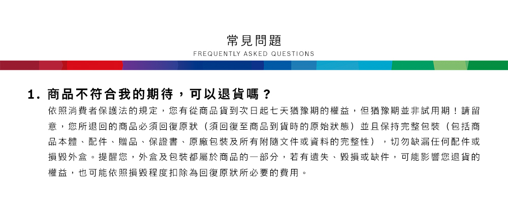 常見問題FREQUENTLY ASKED QUESTIONS1.商品不符合我的期待,可以退貨嗎?依照消費者保護法的規定,您有從商品貨到次日起七天猶豫期的權益,但猶豫期並非試用期!請留意,您所退回的商品必須回復原狀(須回復至商品到貨時的原始狀態)並且保持完整包裝(包括商品本體、配件、贈品、保證書、原廠包裝及所有附隨文件或資料的完整性),切勿缺漏任何配件或損毀外盒。提醒您,外盒及包裝都屬於商品的一部分,若有遺失、毀損或缺件,可能影響您退貨的權益,也可能依照損毀程度扣除為回復原狀所必要的費用。