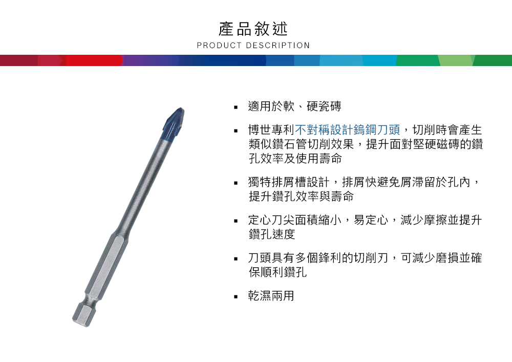 產品敘述PRODUCT DESCRIPTION適用於軟、硬瓷磚博世專利不對稱設計鎢鋼刀頭,切削時會產生類似鑽石管切削效果,提升面對堅硬磁磚的鑽孔效率及使用壽命獨特排屑槽設計,排屑避免屑滯留於孔內,提升鑽孔效率與壽命定心刀尖面積縮小,易定心,減少摩擦並提升鑽孔速度刀頭具有多個鋒利的切削刃,可減少磨損並確保順利鑽孔乾濕兩用