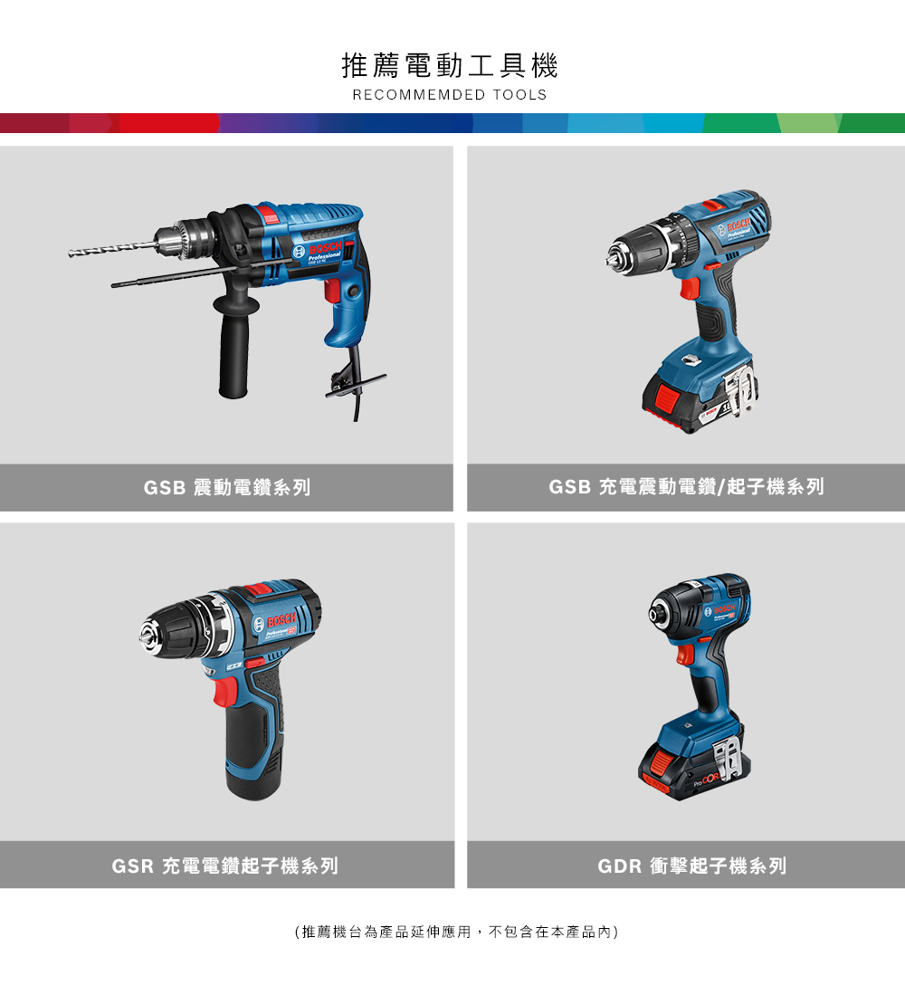 推薦電動工具機RECOMMEMDED OOLSGSB 震動電鑽系列GSB 充電震動電鑽/起子機系列TGSR 充電電鑽起子機系列GDR 衝擊起子機系列(推薦機台為產品延伸應用,不包含在本產品)