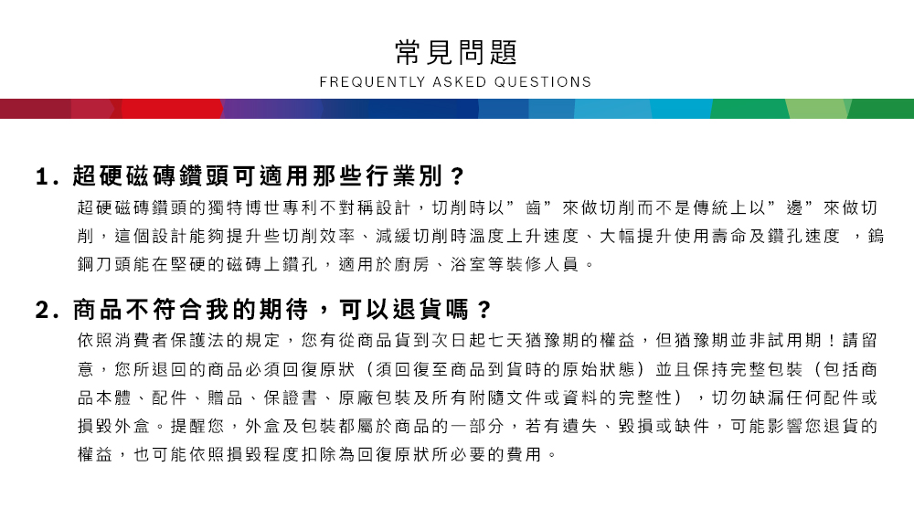 常見問題FREQUENTLY ASKED QUESTIONS1.超硬磁磚鑽頭可適用那些行業別?超硬磁磚鑽頭的獨特博世專利不對稱設計,時以來做切削而不是傳統上以”邊”來做切削,這個設計能夠提升些切削效率、減緩切削時溫度上升速度、大幅提升使用壽命及鑽孔速度,鎢鋼刀頭能在堅硬的磁磚上鑽孔,適用於廚房、浴室等裝修人員2.商品不符合我的期待,可以退貨嗎?依照消費者保護法的規定,您有從商品貨到次日起七天猶豫期的權益。但猶豫期並非試用期!請留意,您所退回的商品必須回復原狀(須回復至商品到貨時的原始狀態)並且保持完整包裝(包括商品本體、配件、贈品、保證書、原廠包裝及所有附隨文件或資料的完整性),切勿缺漏任何配件或損毀外盒。提醒您,外盒及包裝都屬於商品的一部分,若有遺失、毀損或缺件,可能影響您退貨的權益,也可能依照損毀程度扣除為回復原狀所必要的費用。