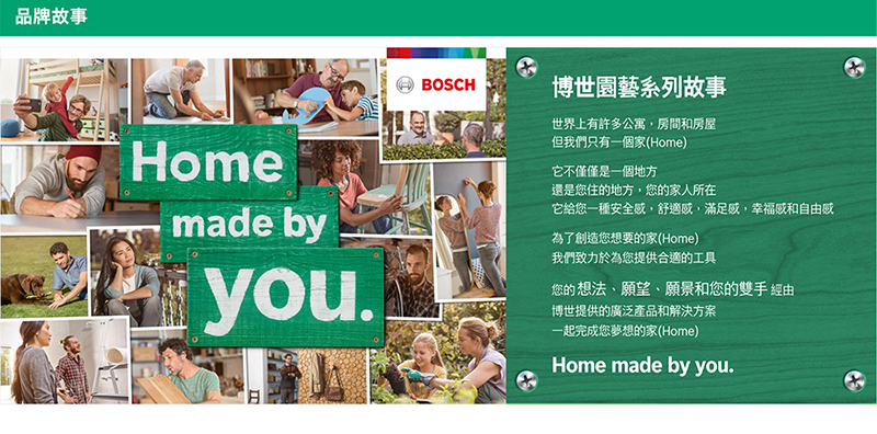 品牌故事BOSCH博世園藝系列故事Homemade byyou.世界上有許多公寓,房間和房屋但我們只有一個家(Home)它不僅僅是一個地方還是您住的地方,您的家人所在它給您一種安全感,舒適感,滿足感,幸福感和自由感為了創造您想要的家(Home)我們致力於為您提供合適的工具您的想法、願望、願景和您的雙手 經由博世提供的廣泛產品和解決方案一起完成您夢想的家(Home)Home made by you.