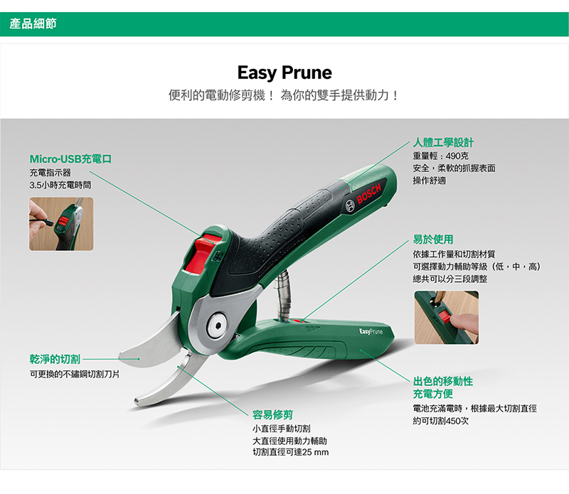 產品細節Micro-USB充電口充電指示器3.5小時充電時間乾淨的切割-可更換的不鏽鋼切割刀片Easy Prune便利的電動修剪機!為你的雙手提供動力!BOSCHEasyPrune人體工學設計重量輕:490克安全,柔軟的抓握表面操作舒適易於使用依據工作量和切割材質可選擇動力輔助等級(低,中,高)總共可以分三段調整容易修剪小直徑手動切割大直徑使用動力輔助切割直徑可達25 mm出色的移動性充電方便電池充滿電時,根據最大切割直徑約可切割450次