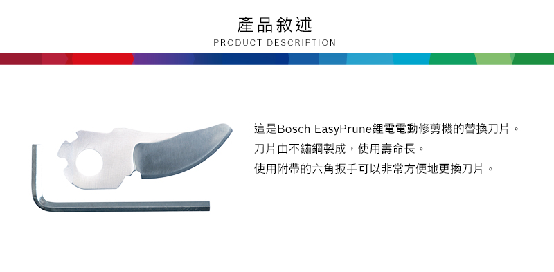 產品敘述PRODUCT DESCRIPTION這是Bosch EasyPrune鋰電電動修剪機的替換刀片。刀片由不鏽鋼製成,使用壽命長。使用附帶的六角扳手可以非常方便地更換刀片。