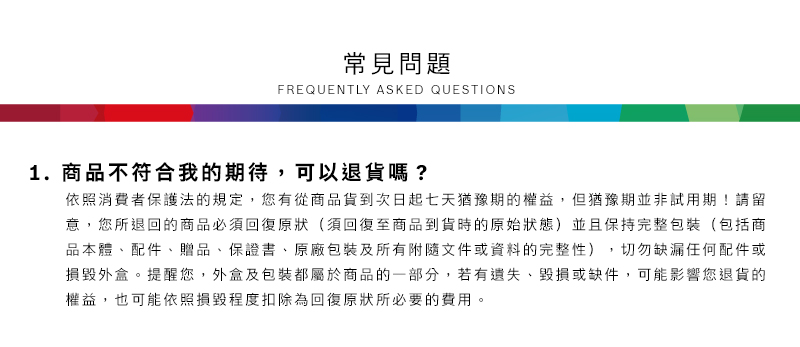 常見問題FREQUENTLY ASKED QUESTIONS1.商品不符合我的期待,可以退貨嗎?依照消費者保護法的規定,您有從商品貨到次日起七天猶豫期的權益但猶豫期並非試用期!請留意,您所退回的商品必須回復原狀(須回復至商品到貨時的原始狀態)並且保持完整包裝(包括商品本體配件、贈品、保證書、原廠包裝及所有附隨文件或資料的完整性),切勿缺漏任何配件或損毀外盒。提醒您,外盒及包裝都屬於商品的一部分,若有遺失、毀損或缺件,可能影響您退貨的權益,也可能依照損毀程度扣除為回復原狀所必要的費用。