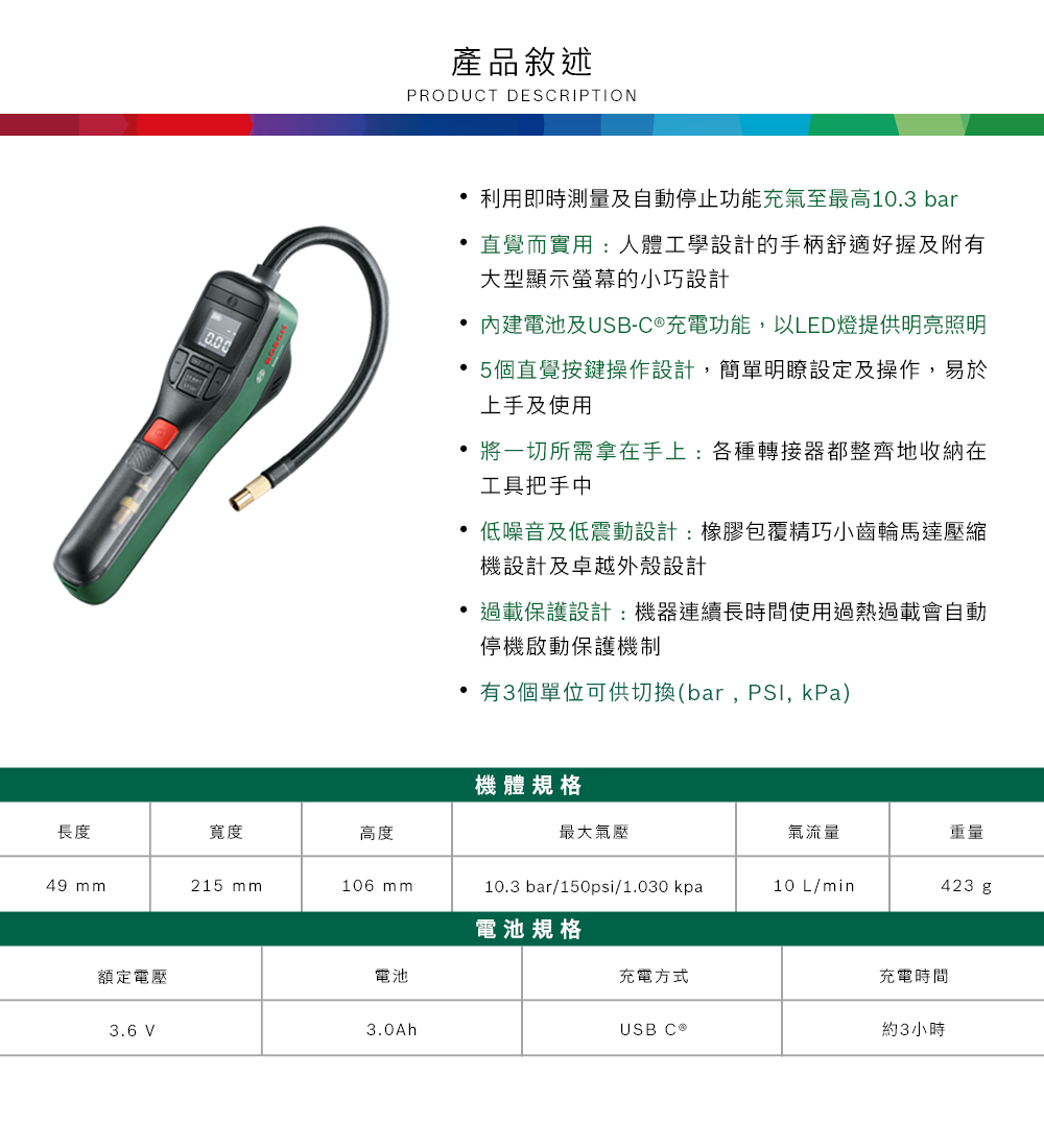產品敘述PRODUCT DESCRIPTION利用即時測量及自動停止功能充氣至最高103 bar 直覺而實用:人體工學設計的手柄舒適好握及附有大型顯示螢幕的小巧設計內建電池及USB-C充電功能以LED燈提供明亮照明 5個直覺按鍵操作設計,簡單明瞭設定及操作,易於上手及使用將一切所需拿在手上:各種轉接器都整齊地收納在工具把手中.低噪音及低震動設計:橡膠包覆精巧小齒輪馬達壓縮機設計及卓越外殼設計過載保護設計:機器連續長時間使用過熱過載會自動停機啟動保護機制,有3個單位可供切換(bar,, kPa)機體規格長度寬度高度最大氣壓氣流量重量49 mm215 mm106 mm10.3 bar/150psi/1.030kpa10 L/min423 g電池規格額定電壓3.6 V3.0Ah電池充電方式USB C ®充電時間約3小時