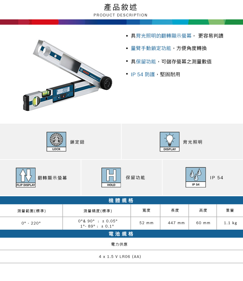 3 鎖定鈕LOCK產品敘述PRODUCT DESCRIPTION具背光照明的翻轉顯示螢幕,更容易判讀量臂手動鎖定功能,方便角度轉換具保留功能,可儲存螢幕之測量數值 IP54 防護,堅固耐用背光照明DISPLAY翻轉顯示螢幕H保留功能IP 54FLIP DISPLAYHOLDIP 54機體規格測量範圍(標準)測量精度(標準)寬度長度高度0  90  0.050  22052 mm447 mm mm1.1 kg1 89 電池規格電力供應4 x 1.5 V LR06 (AA)