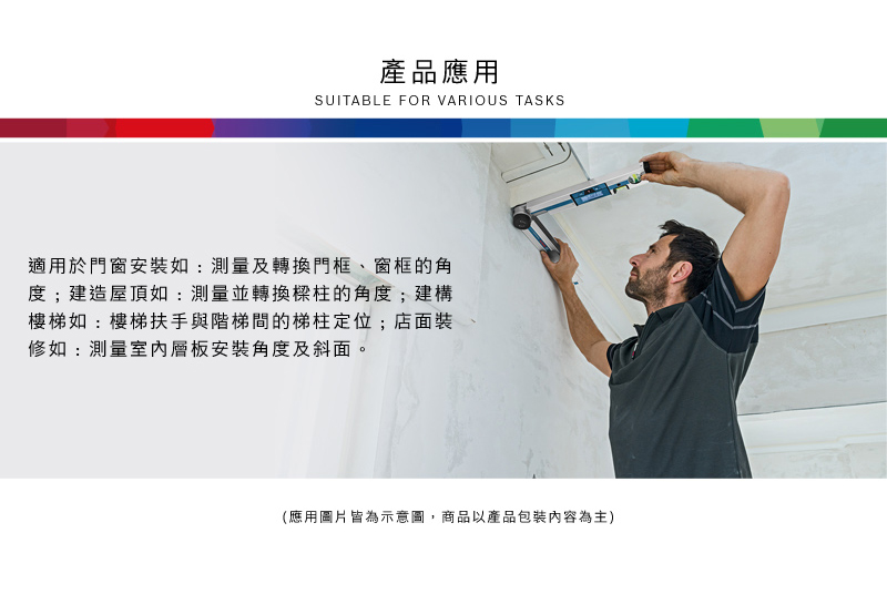 產品應用SUITABLE FOR VARIOUS TASKS適用於門窗安裝如:測量及轉換門框、窗框的角度;建造屋頂如:測量並轉換樑柱的角度;建構樓梯如:樓梯扶手與階梯間的梯柱定位;店面裝修如:測量層板安裝角度及斜面。(應用圖片皆為示意圖,商品以產品包裝內容為主)